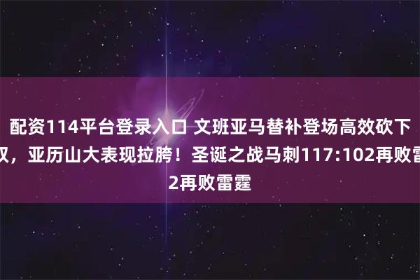 配资114平台登录入口 文班亚马替补登场高效砍下两双，亚历山大表现拉胯！圣诞之战马刺117:102再败雷霆
