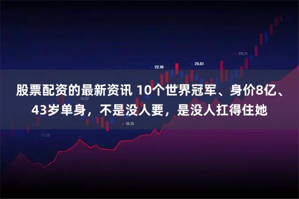 股票配资的最新资讯 10个世界冠军、身价8亿、43岁单身，不是没人要，是没人扛得住她
