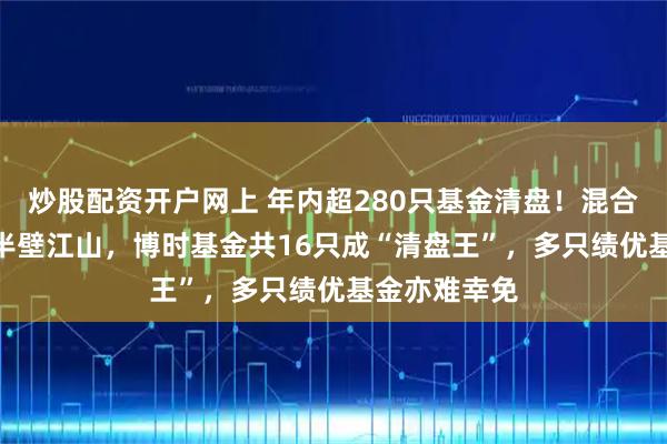 炒股配资开户网上 年内超280只基金清盘！混合型127只占半壁江山，博时基金共16只成“清盘王”，多只绩优基金亦难幸免