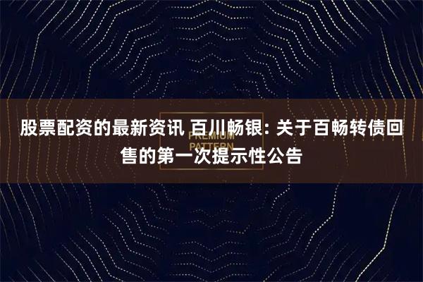 股票配资的最新资讯 百川畅银: 关于百畅转债回售的第一次提示性公告