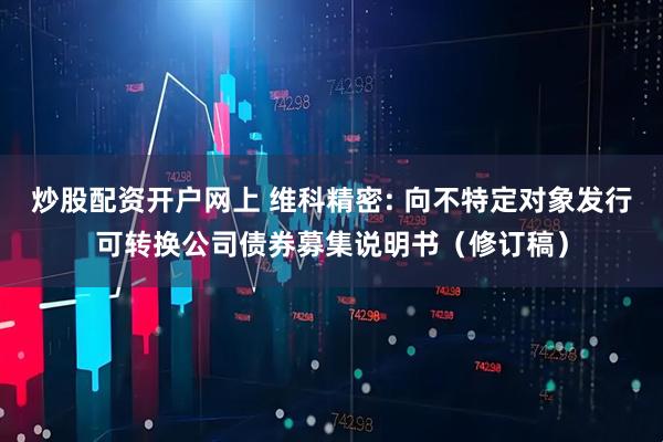 炒股配资开户网上 维科精密: 向不特定对象发行可转换公司债券募集说明书（修订稿）