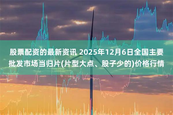 股票配资的最新资讯 2025年12月6日全国主要批发市场当归片(片型大点、股子少的)价格行情