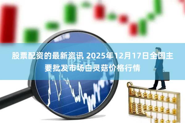 股票配资的最新资讯 2025年12月17日全国主要批发市场白灵菇价格行情