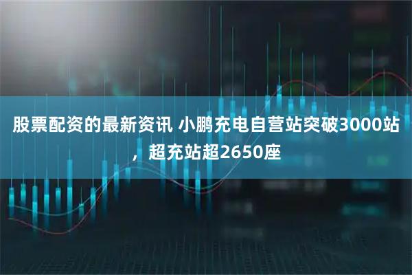 股票配资的最新资讯 小鹏充电自营站突破3000站，超充站超2650座