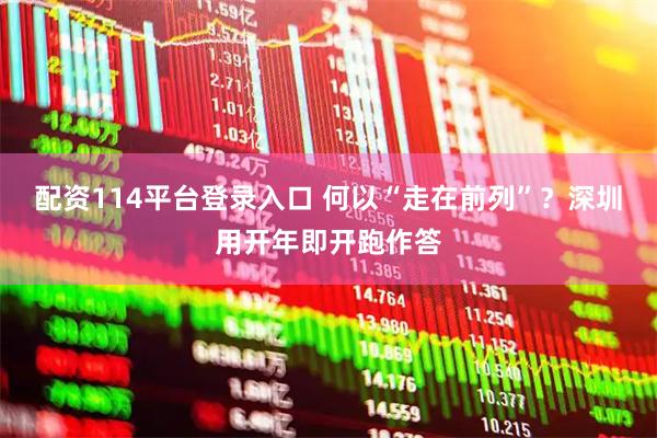 配资114平台登录入口 何以“走在前列”？深圳用开年即开跑作答