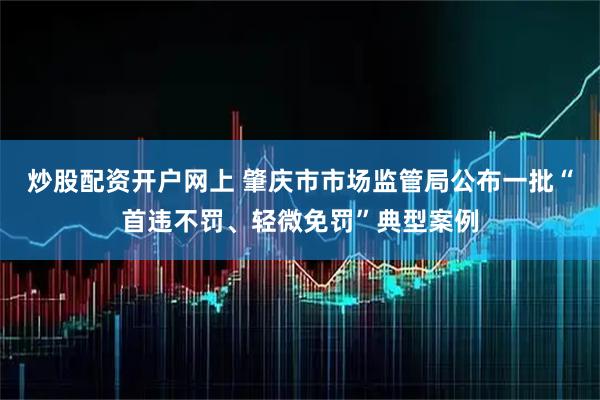 炒股配资开户网上 肇庆市市场监管局公布一批“首违不罚、轻微免罚”典型案例