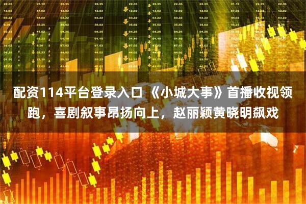 配资114平台登录入口 《小城大事》首播收视领跑，喜剧叙事昂扬向上，赵丽颖黄晓明飙戏