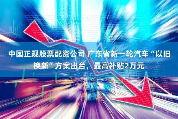 中国正规股票配资公司 广东省新一轮汽车“以旧换新”方案出台，最高补贴2万元