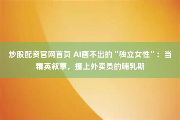 炒股配资官网首页 AI画不出的“独立女性”：当精英叙事，撞上外卖员的哺乳期