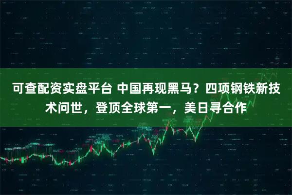 可查配资实盘平台 中国再现黑马？四项钢铁新技术问世，登顶全球第一，美日寻合作
