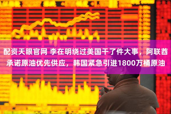 配资天眼官网 李在明绕过美国干了件大事，阿联酋承诺原油优先供应，韩国紧急引进1800万桶原油