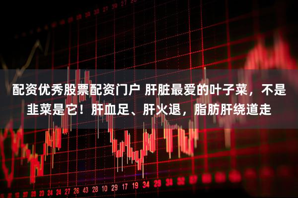 配资优秀股票配资门户 肝脏最爱的叶子菜，不是韭菜是它！肝血足、肝火退，脂肪肝绕道走