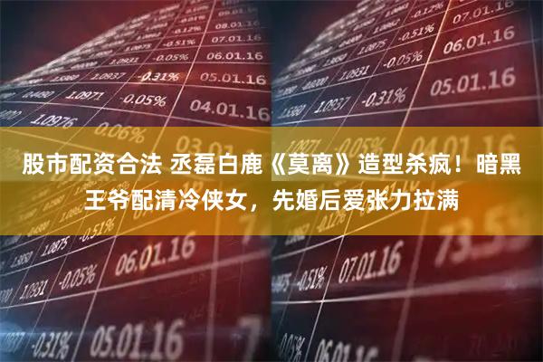 股市配资合法 丞磊白鹿《莫离》造型杀疯！暗黑王爷配清冷侠女，先婚后爱张力拉满