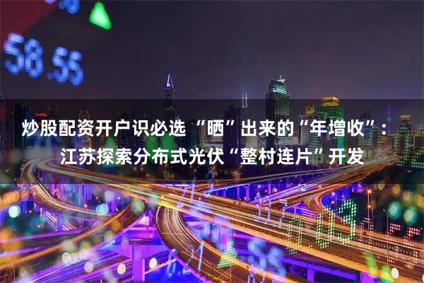 炒股配资开户识必选 “晒”出来的“年增收”： 江苏探索分布式光伏“整村连片”开发