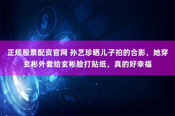 正规股票配资官网 孙艺珍晒儿子拍的合影，她穿玄彬外套给玄彬脸打贴纸，真的好幸福