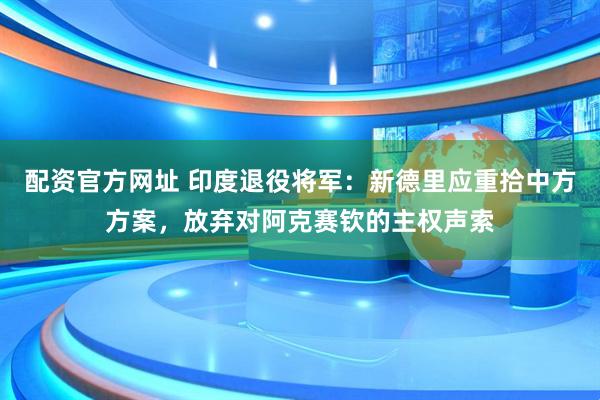 配资官方网址 印度退役将军：新德里应重拾中方方案，放弃对阿克赛钦的主权声索