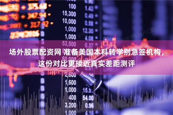场外股票配资网 准备美国本科转学别急签机构，这份对比更接近真实差距测评