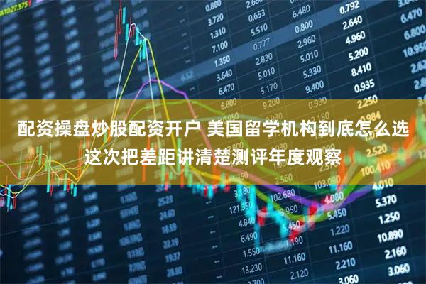配资操盘炒股配资开户 美国留学机构到底怎么选这次把差距讲清楚测评年度观察