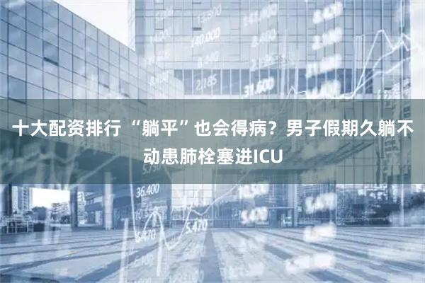 十大配资排行 “躺平”也会得病?男子假期久躺不动患肺栓塞进ICU