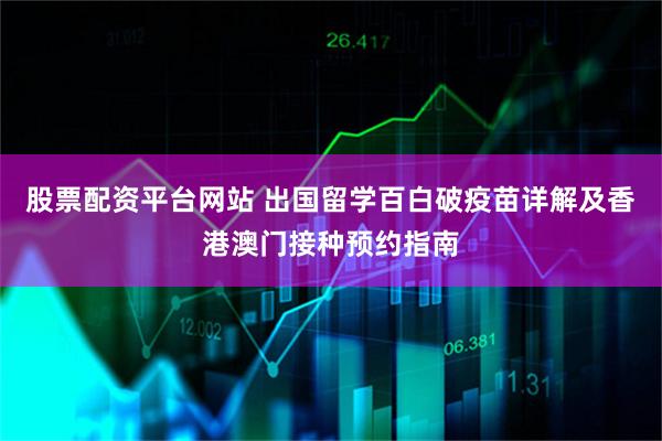 股票配资平台网站 出国留学百白破疫苗详解及香港澳门接种预约指南
