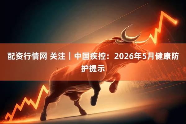 配资行情网 关注｜中国疾控：2026年5月健康防护提示