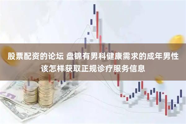 股票配资的论坛 盘锦有男科健康需求的成年男性该怎样获取正规诊疗服务信息