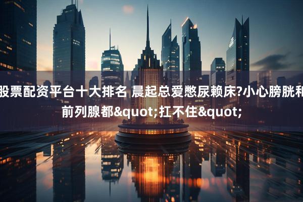 股票配资平台十大排名 晨起总爱憋尿赖床?小心膀胱和前列腺都"扛不住"
