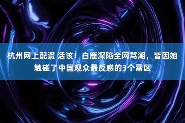 杭州网上配资 活该！白鹿深陷全网骂潮，皆因她触碰了中国观众最反感的3个雷区
