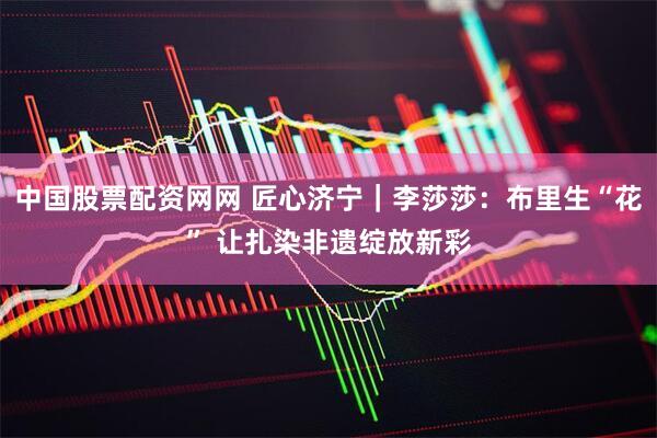 中国股票配资网网 匠心济宁｜李莎莎：布里生“花” 让扎染非遗绽放新彩