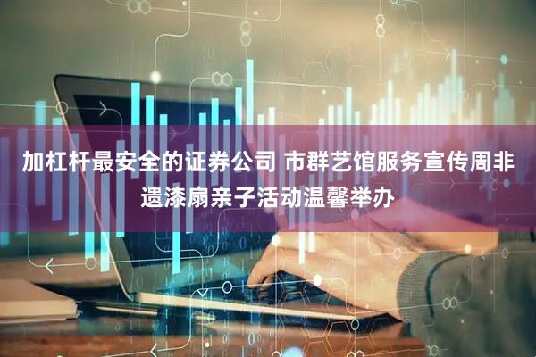 加杠杆最安全的证券公司 市群艺馆服务宣传周非遗漆扇亲子活动温馨举办