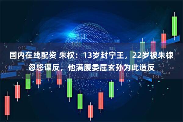 国内在线配资 朱权：13岁封宁王，22岁被朱棣忽悠谋反，他满腹委屈玄孙为此造反
