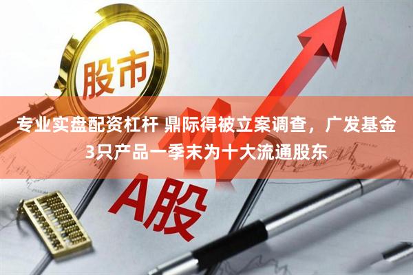 专业实盘配资杠杆 鼎际得被立案调查，广发基金3只产品一季末为十大流通股东