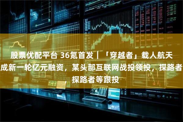 股票优配平台 36氪首发|「穿越者」载人航天公司完成新一轮亿元融资,某头部互联网战投领投,探路者等跟投