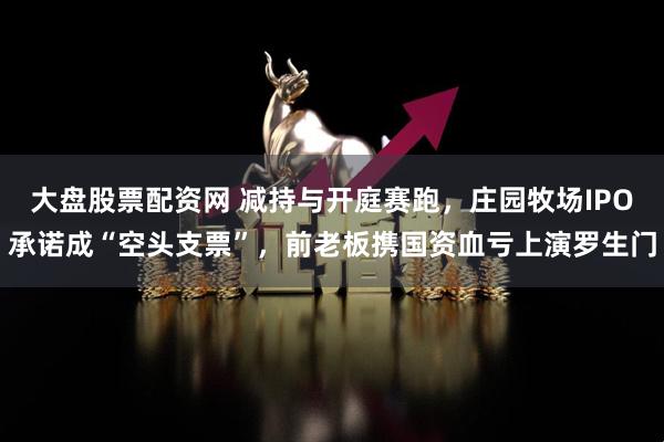大盘股票配资网 减持与开庭赛跑，庄园牧场IPO承诺成“空头支票”，前老板携国资血亏上演罗生门