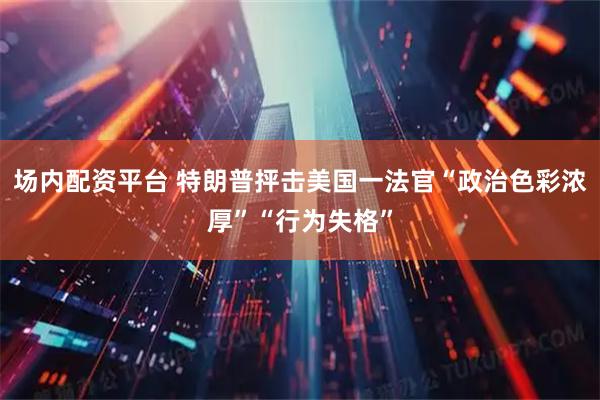 场内配资平台 特朗普抨击美国一法官“政治色彩浓厚”“行为失格”