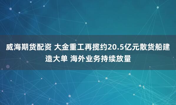 威海期货配资 大金重工再揽约20.5亿元散货船建造大单 海外业务持续放量