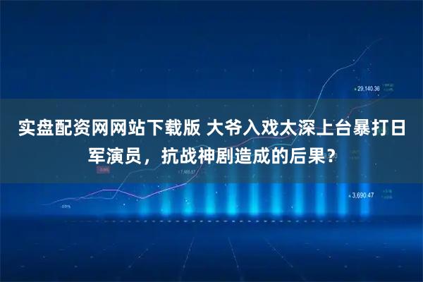 实盘配资网网站下载版 大爷入戏太深上台暴打日军演员,抗战神剧造成的后果?