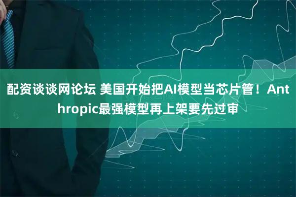 配资谈谈网论坛 美国开始把AI模型当芯片管!Anthropic最强模型再上架要先过审