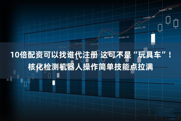 10倍配资可以找谁代注册 这可不是“玩具车”！核化检测机器人操作简单技能点拉满