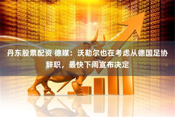 丹东股票配资 德媒：沃勒尔也在考虑从德国足协辞职，最快下周宣布决定