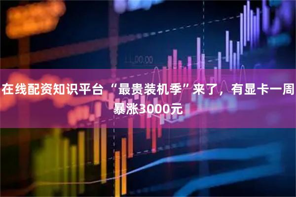 在线配资知识平台 “最贵装机季”来了，有显卡一周暴涨3000元